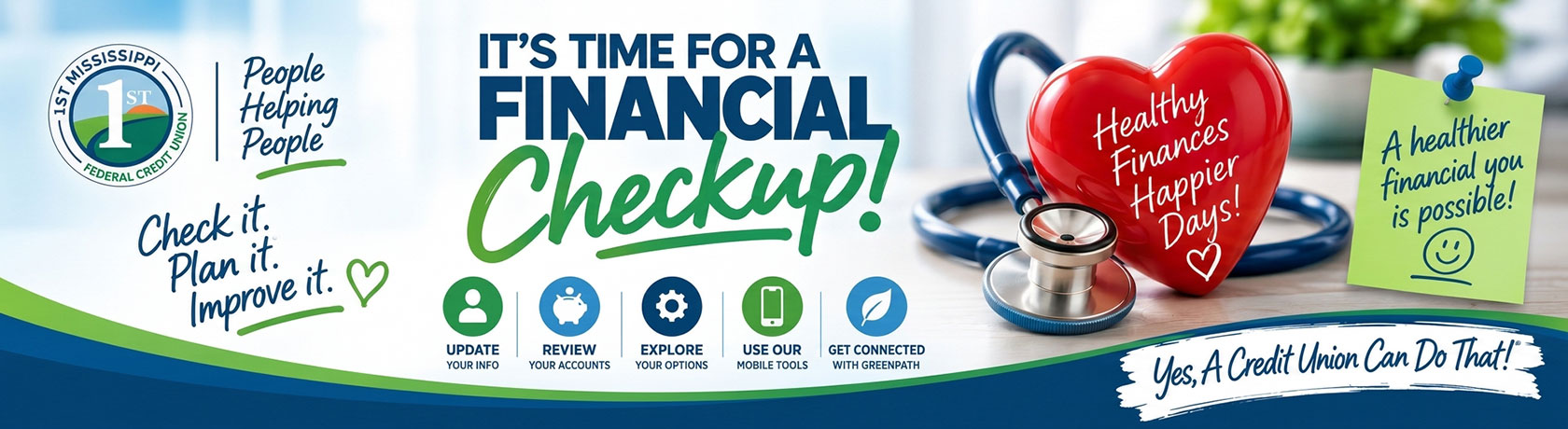 It's time for a financial checkup! People Helping People Check it. Plan it. Improve it. Update your info, review your accounts, expore your options, use our mobile tools, get connected with greenpath. Healthy finances happier days! A healthier financial you is possible! Yes, a credit union can do that!